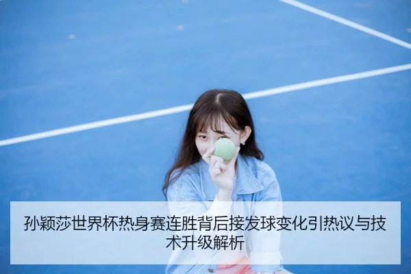 孙颖莎世界杯热身赛连胜背后接发球变化引热议与技术升级解析（KAIYUN）
