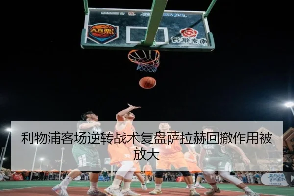利物浦客场逆转战术复盘萨拉赫回撤作用被放大 | KAIYUN